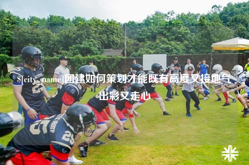 新乡团建如何策划才能既有高度又接地气出彩又走心